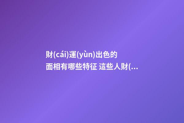 財(cái)運(yùn)出色的面相有哪些特征 這些人財(cái)運(yùn)真的好